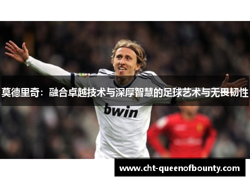 莫德里奇：融合卓越技术与深厚智慧的足球艺术与无畏韧性
