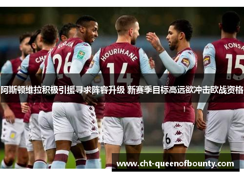 阿斯顿维拉积极引援寻求阵容升级 新赛季目标高远欲冲击欧战资格