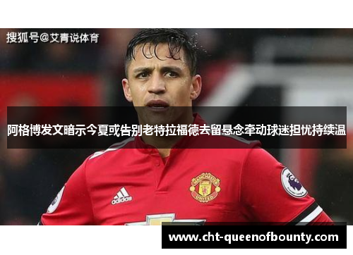 阿格博发文暗示今夏或告别老特拉福德去留悬念牵动球迷担忧持续温